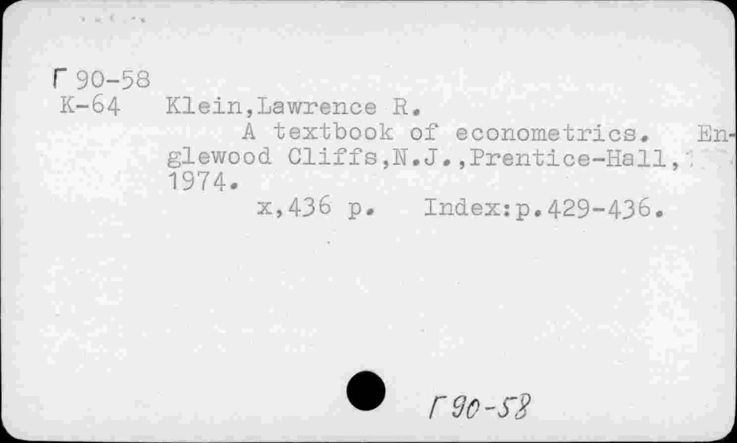 ﻿r 90-58
K-64 Klein,Lawrence R.
A textbook of econometrics. Englewood Cliffs,H. J.,Prentice-Hall, 1974.
x,436 p. Index:p.429-436.
590-53